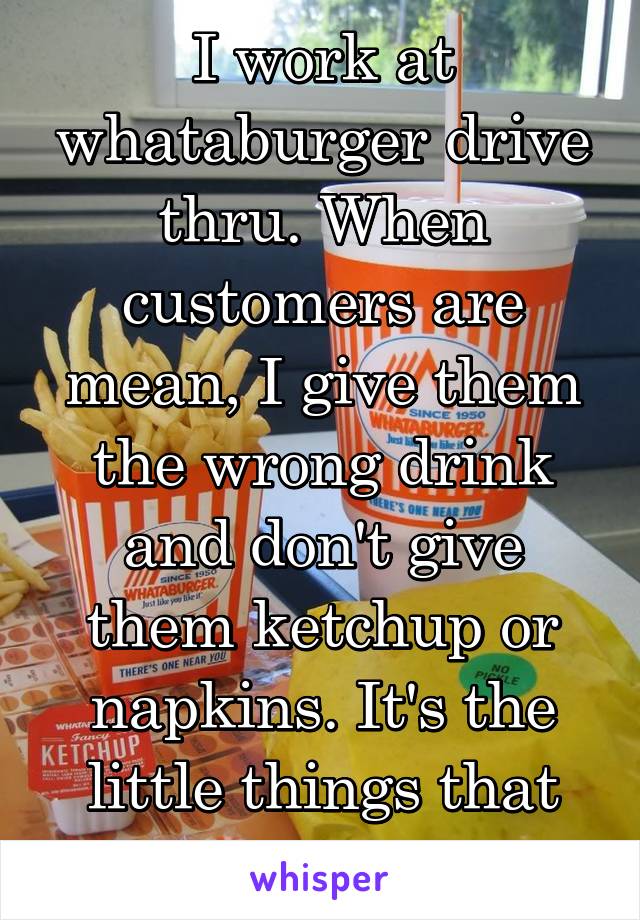 I work at whataburger drive thru. When customers are mean, I give them the wrong drink and don't give them ketchup or napkins. It's the little things that will piss them off 