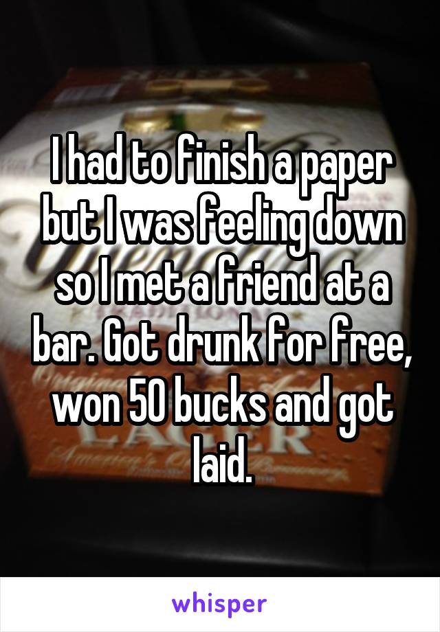 I had to finish a paper but I was feeling down so I met a friend at a bar. Got drunk for free, won 50 bucks and got laid.