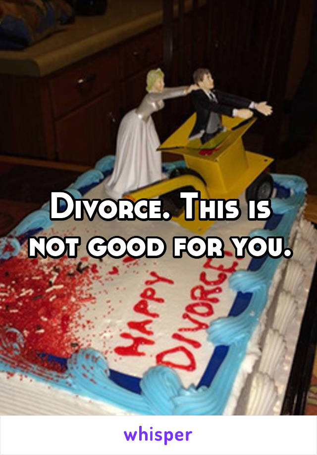 Divorce. This is not good for you.