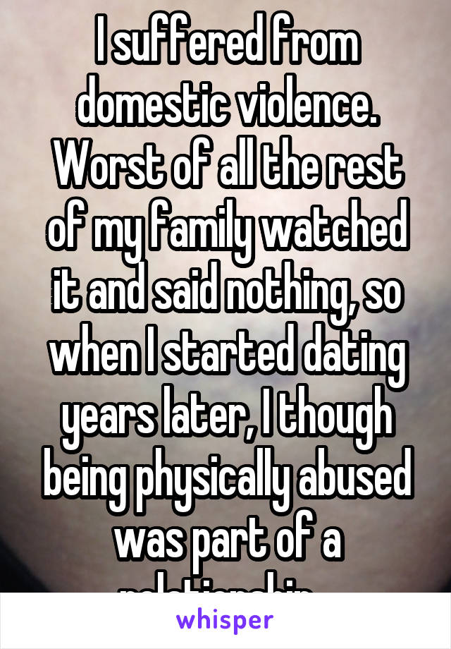 I suffered from domestic violence. Worst of all the rest of my family watched it and said nothing, so when I started dating years later, I though being physically abused was part of a relationship...