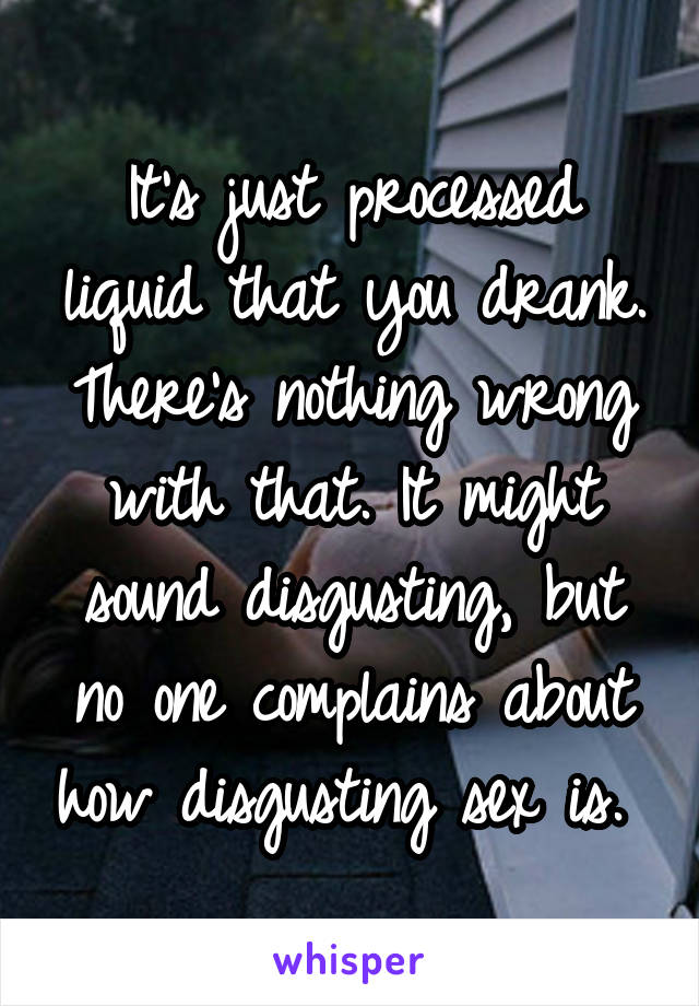 It's just processed liquid that you drank. There's nothing wrong with that. It might sound disgusting, but no one complains about how disgusting sex is. 