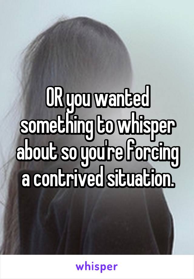 OR you wanted something to whisper about so you're forcing a contrived situation.