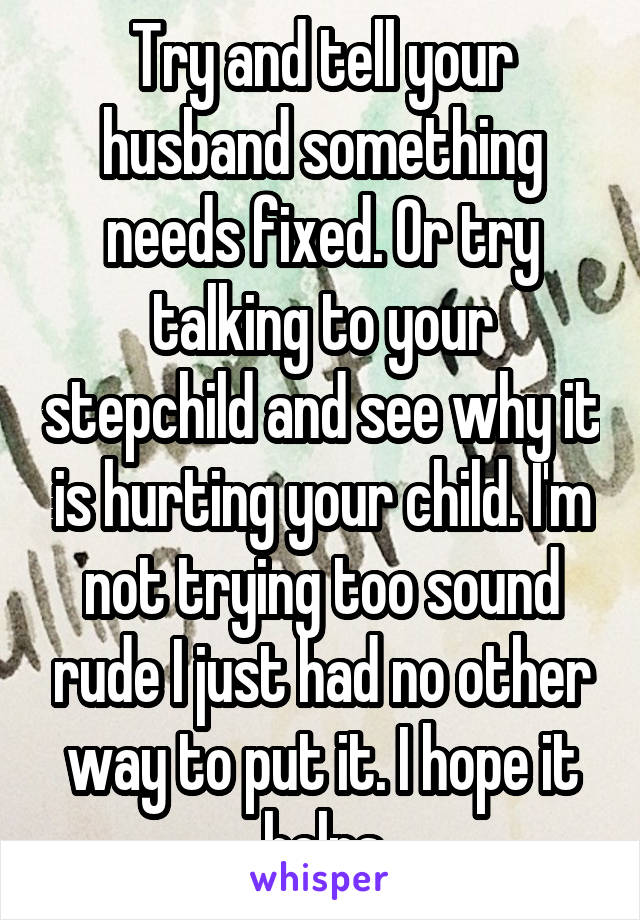 Try and tell your husband something needs fixed. Or try talking to your stepchild and see why it is hurting your child. I'm not trying too sound rude I just had no other way to put it. I hope it helps