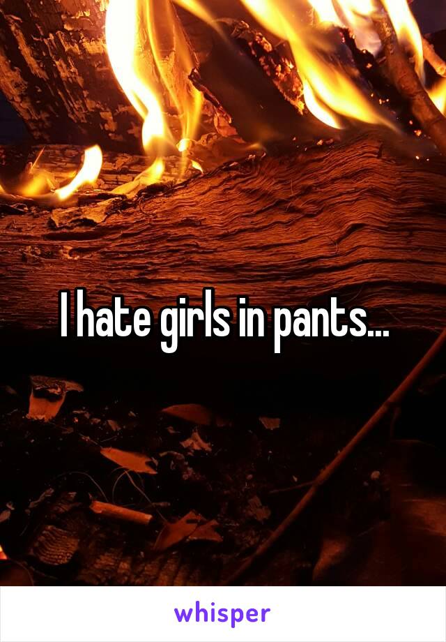 I hate girls in pants...