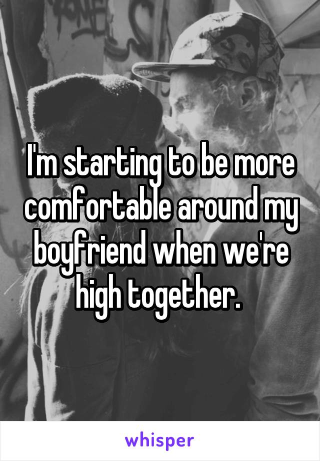I'm starting to be more comfortable around my boyfriend when we're high together. 