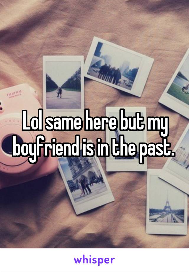 Lol same here but my boyfriend is in the past. 