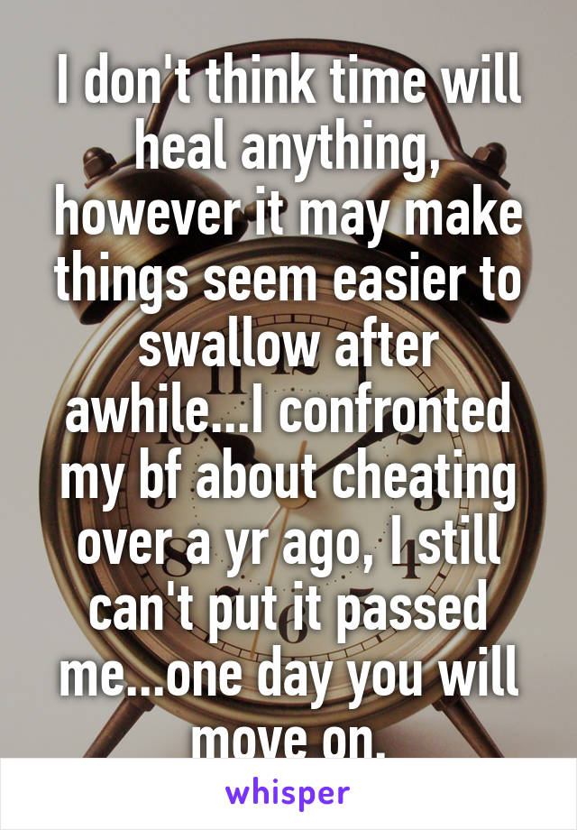 I don't think time will heal anything, however it may make things seem easier to swallow after awhile...I confronted my bf about cheating over a yr ago, I still can't put it passed me...one day you will move on.