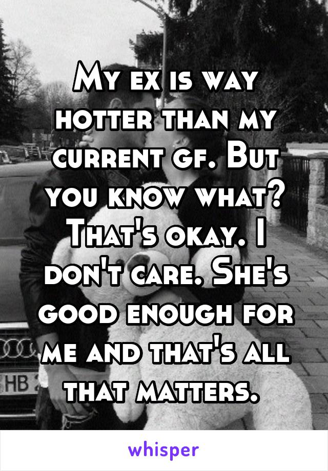 My ex is way hotter than my current gf. But you know what? That's okay. I don't care. She's good enough for me and that's all that matters. 