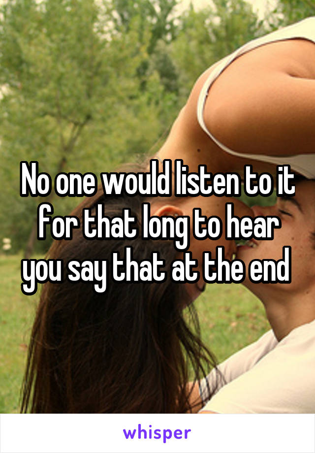 No one would listen to it for that long to hear you say that at the end 