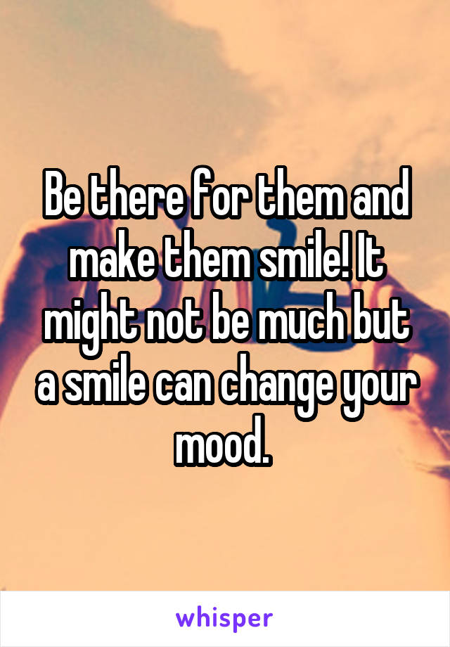 Be there for them and make them smile! It might not be much but a smile can change your mood. 