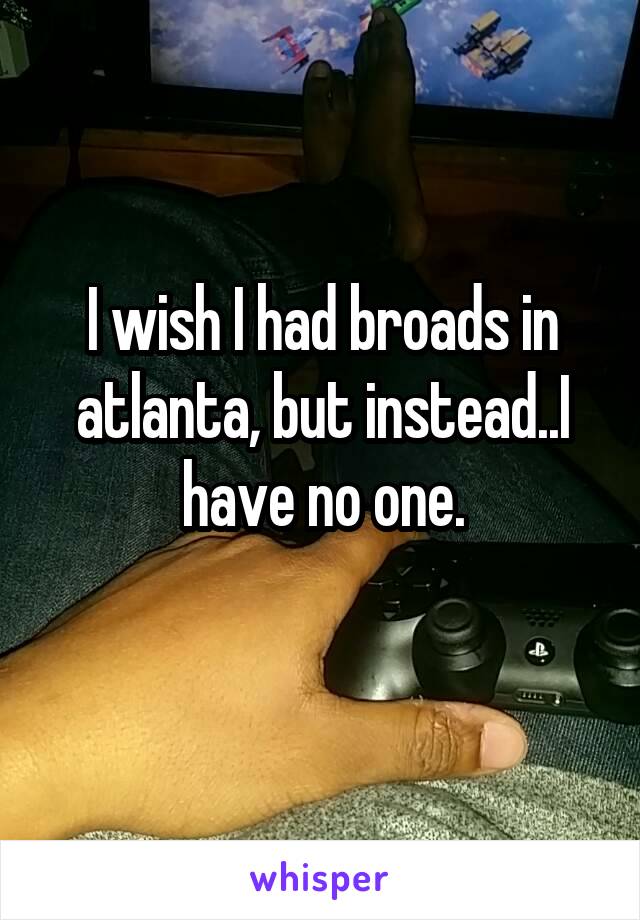 I wish I had broads in atlanta, but instead..I have no one.
