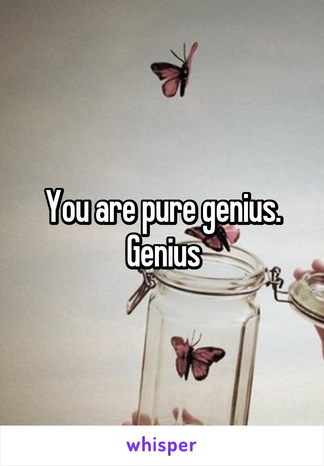 You are pure genius. Genius