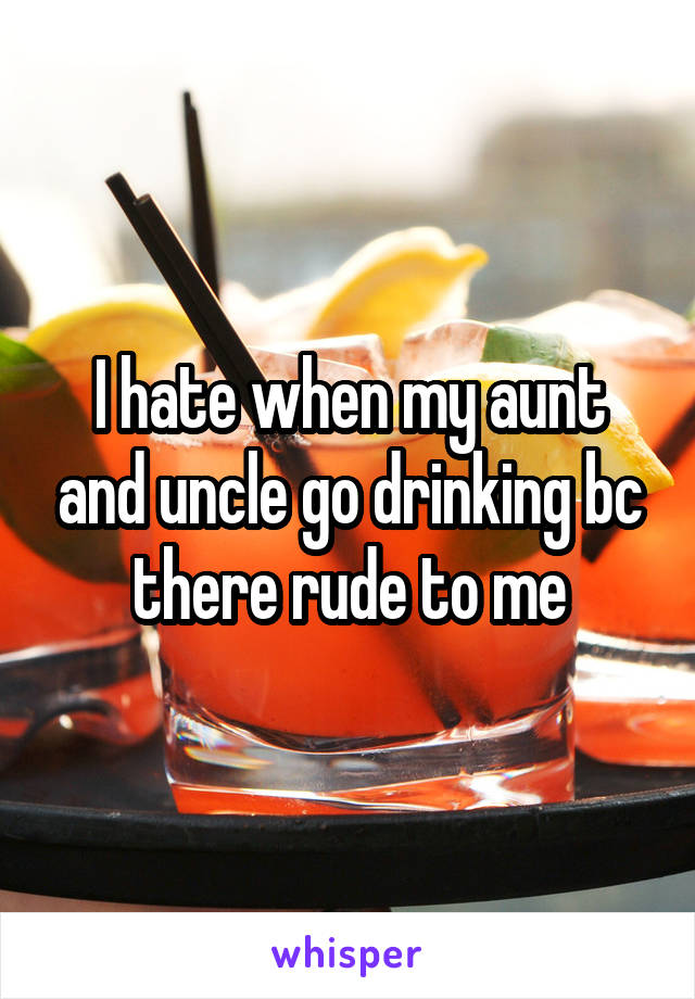 I hate when my aunt and uncle go drinking bc there rude to me