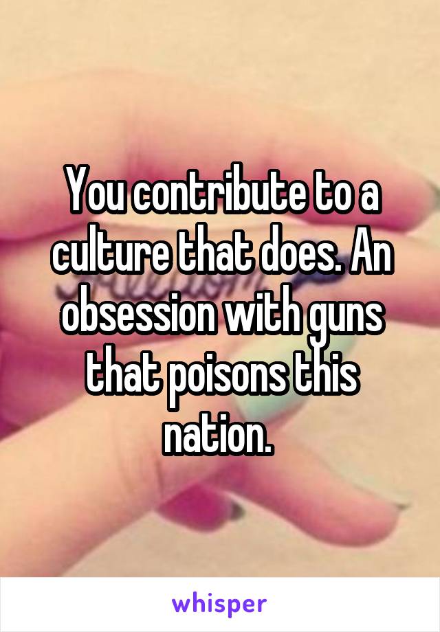 You contribute to a culture that does. An obsession with guns that poisons this nation. 