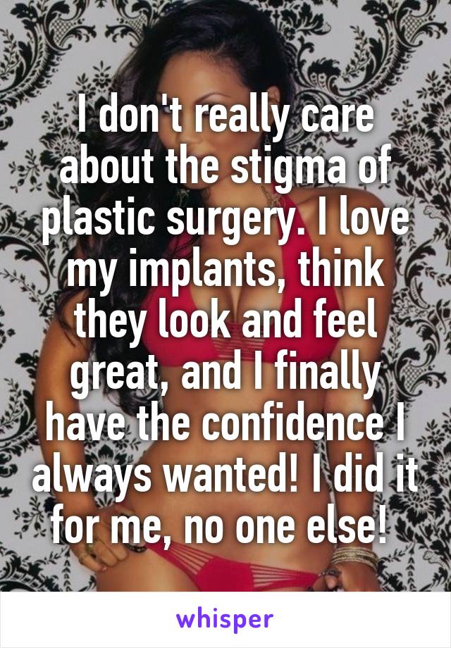 I don't really care about the stigma of plastic surgery. I love my implants, think they look and feel great, and I finally have the confidence I always wanted! I did it for me, no one else! 