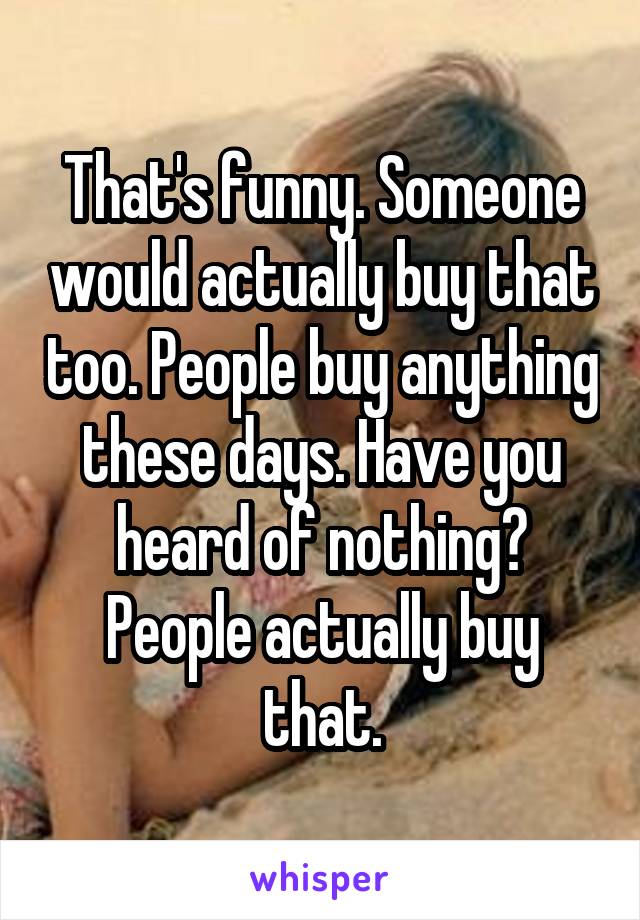 That's funny. Someone would actually buy that too. People buy anything these days. Have you heard of nothing? People actually buy that.