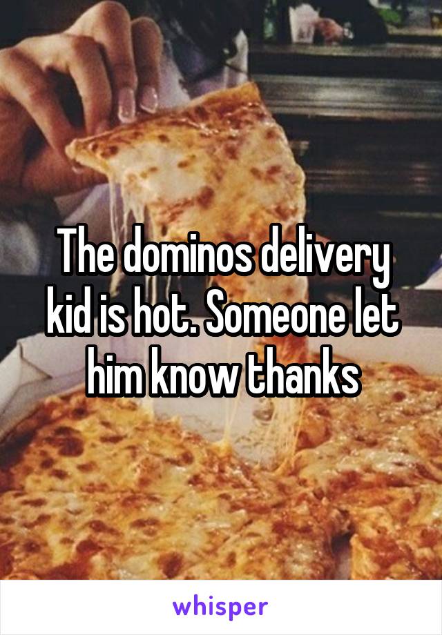 The dominos delivery kid is hot. Someone let him know thanks