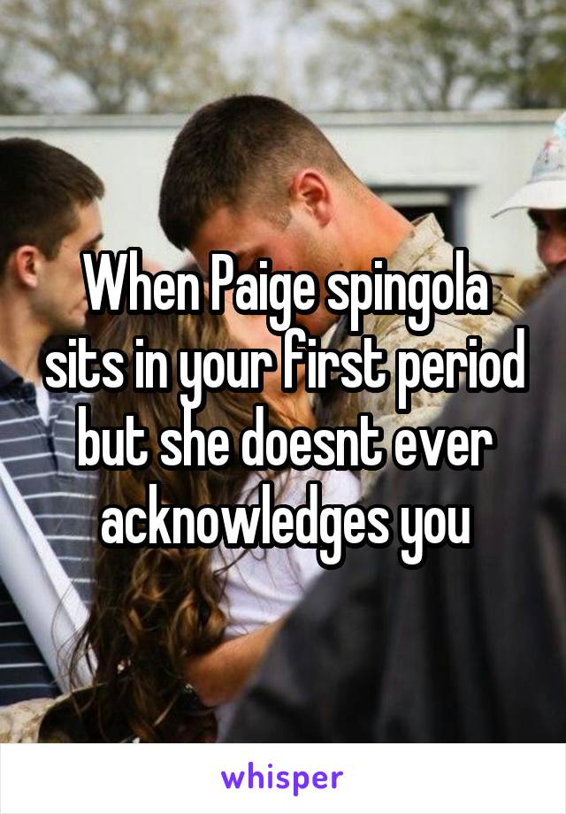 When Paige spingola sits in your first period but she doesnt ever acknowledges you