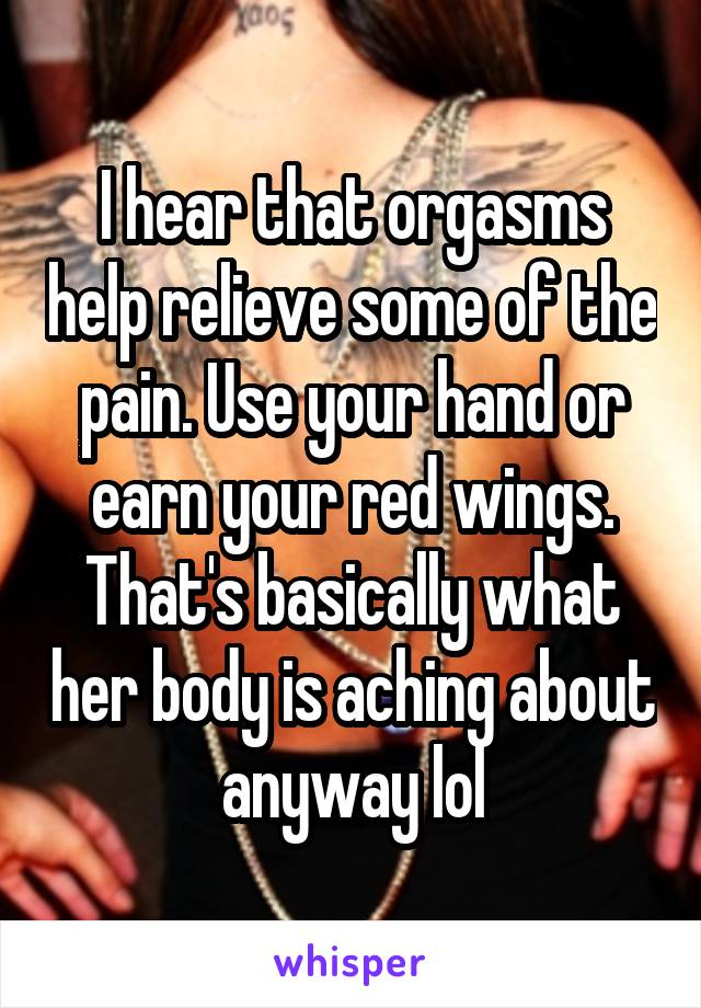 I hear that orgasms help relieve some of the pain. Use your hand or earn your red wings. That's basically what her body is aching about anyway lol