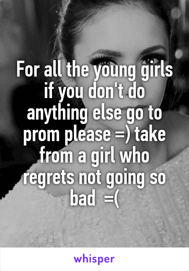 For all the young girls if you don't do anything else go to prom please =) take from a girl who regrets not going so bad  =(