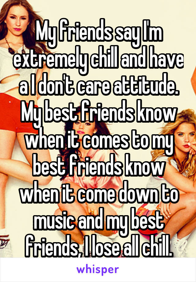 My friends say I'm extremely chill and have a I don't care attitude. My best friends know when it comes to my best friends know when it come down to music and my best friends, I lose all chill.