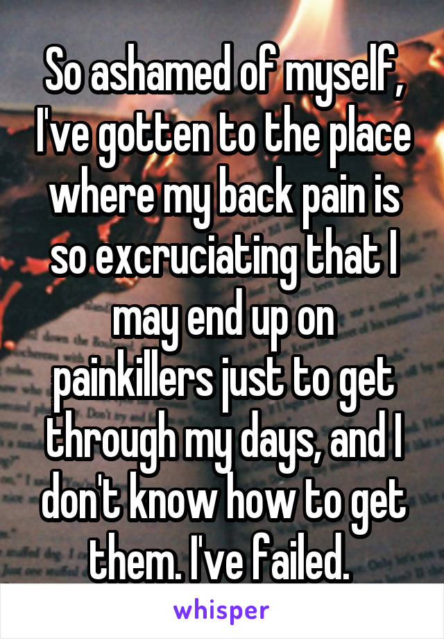 So ashamed of myself, I've gotten to the place where my back pain is so excruciating that I may end up on painkillers just to get through my days, and I don't know how to get them. I've failed. 