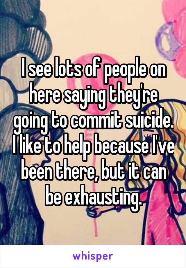 I see lots of people on here saying they're going to commit suicide. I like to help because I've been there, but it can be exhausting.