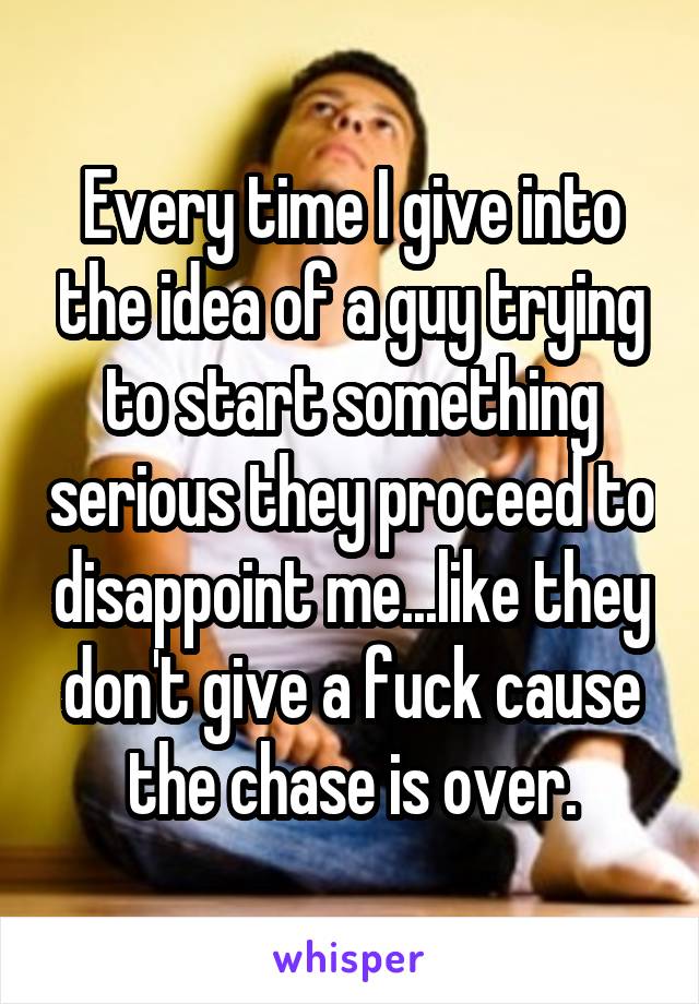 Every time I give into the idea of a guy trying to start something serious they proceed to disappoint me...like they don't give a fuck cause the chase is over.