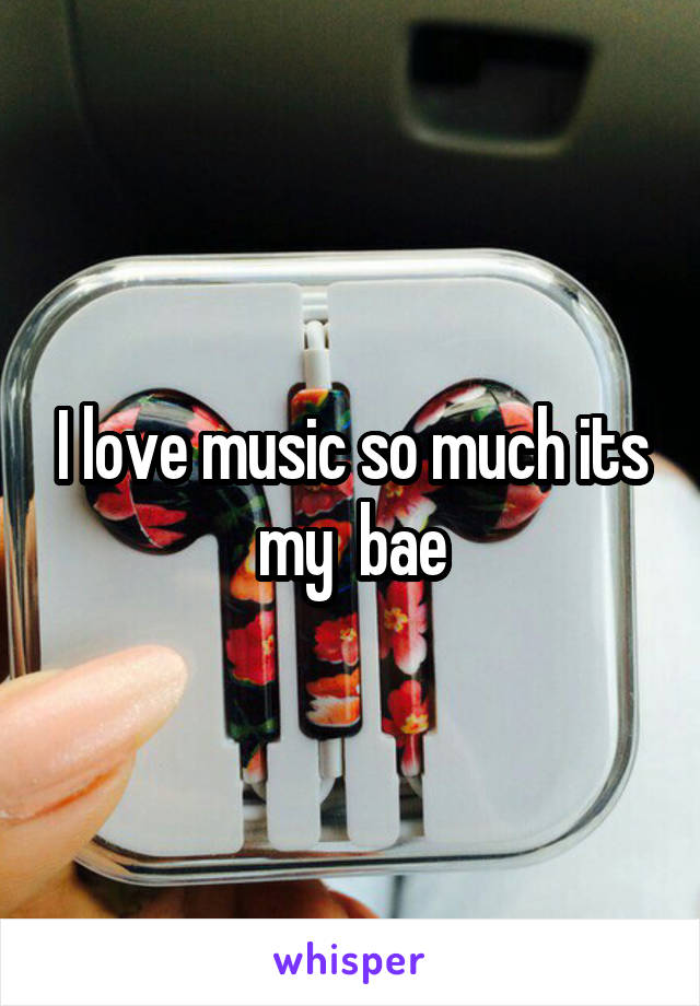 I love music so much its my  bae