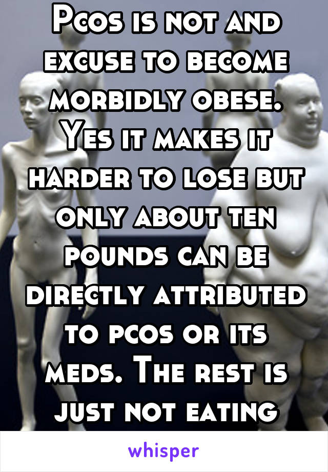 Pcos is not and excuse to become morbidly obese. Yes it makes it harder to lose but only about ten pounds can be directly attributed to pcos or its meds. The rest is just not eating right or excersize