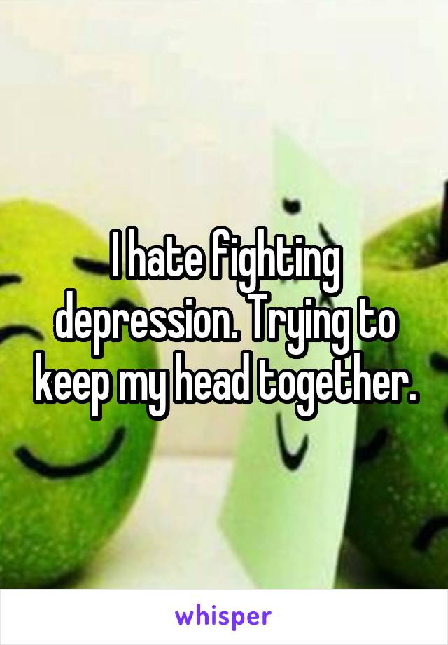 I hate fighting depression. Trying to keep my head together.