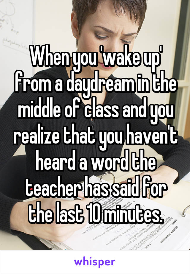 When you 'wake up' from a daydream in the middle of class and you realize that you haven't heard a word the teacher has said for the last 10 minutes.