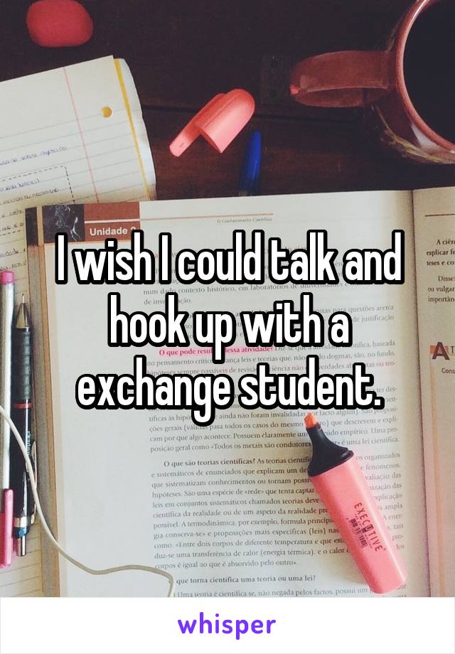 I wish I could talk and hook up with a exchange student.