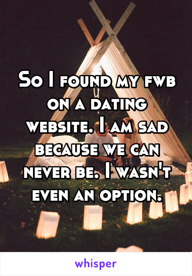 So I found my fwb on a dating website. I am sad because we can never be. I wasn't even an option.