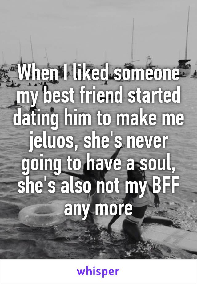 When I liked someone my best friend started dating him to make me jeluos, she's never going to have a soul, she's also not my BFF any more