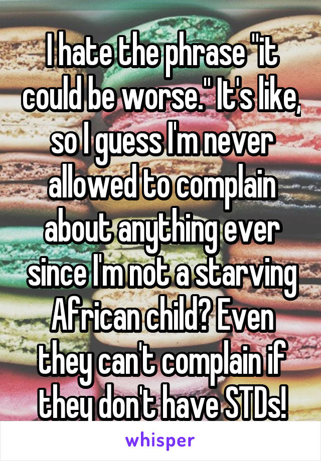 I hate the phrase "it could be worse." It's like, so I guess I'm never allowed to complain about anything ever since I'm not a starving African child? Even they can't complain if they don't have STDs!