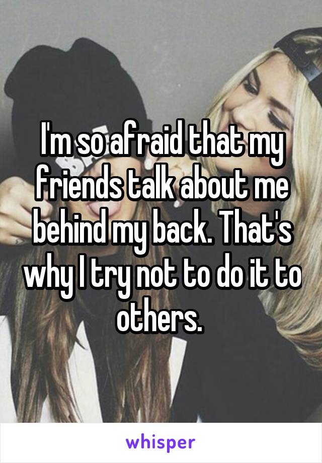 I'm so afraid that my friends talk about me behind my back. That's why I try not to do it to others. 