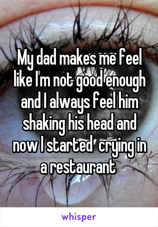 My dad makes me feel like I'm not good enough and I always feel him shaking his head and now I started  crying in a restaurant 