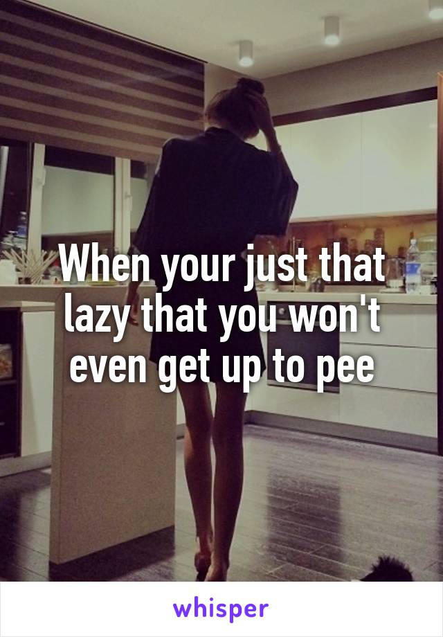 When your just that lazy that you won't even get up to pee