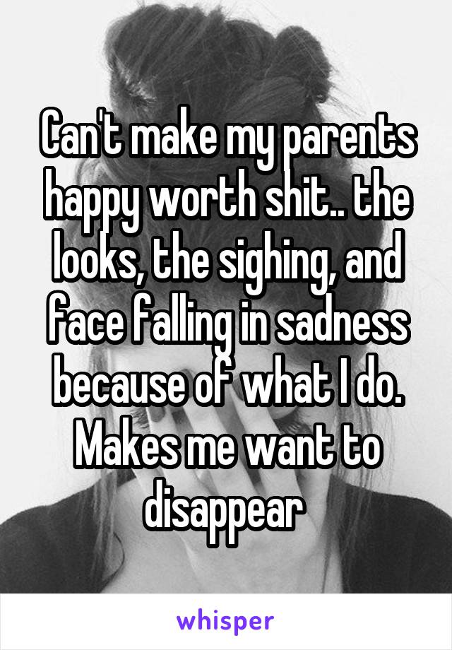 Can't make my parents happy worth shit.. the looks, the sighing, and face falling in sadness because of what I do. Makes me want to disappear 