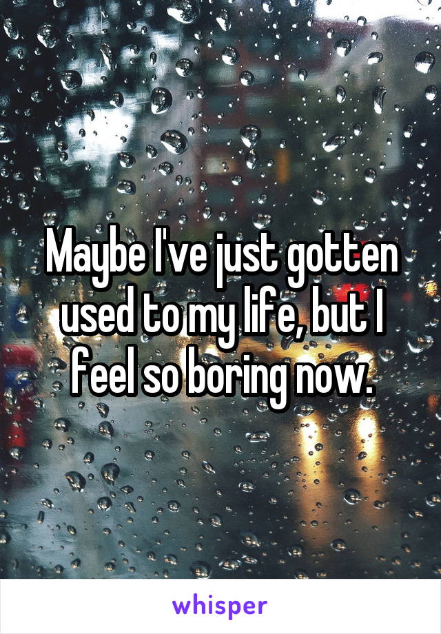 Maybe I've just gotten used to my life, but I feel so boring now.