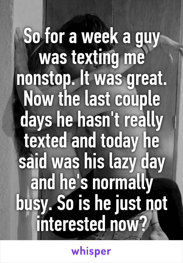 So for a week a guy was texting me nonstop. It was great. Now the last couple days he hasn't really texted and today he said was his lazy day and he's normally busy. So is he just not interested now?