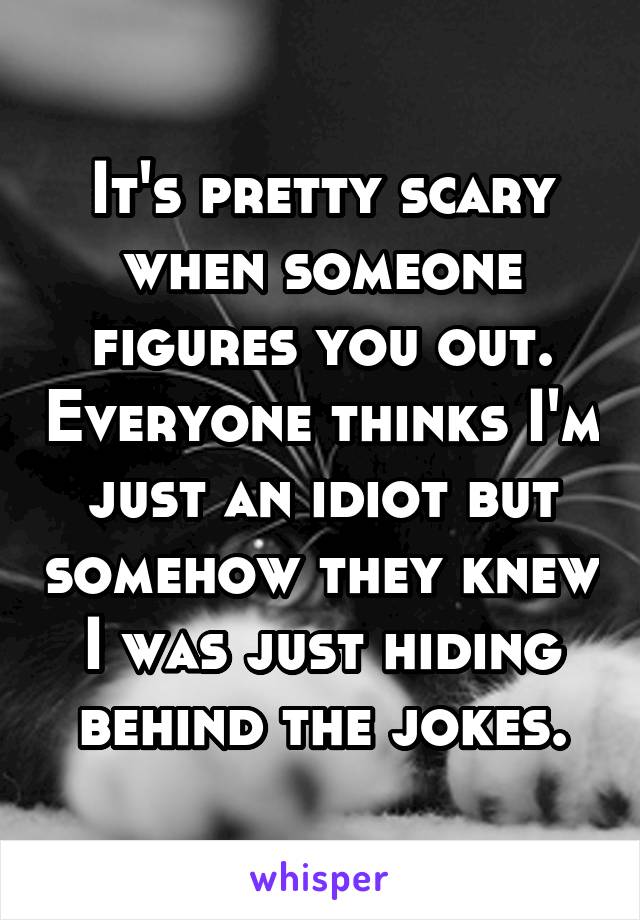 It's pretty scary when someone figures you out. Everyone thinks I'm just an idiot but somehow they knew I was just hiding behind the jokes.