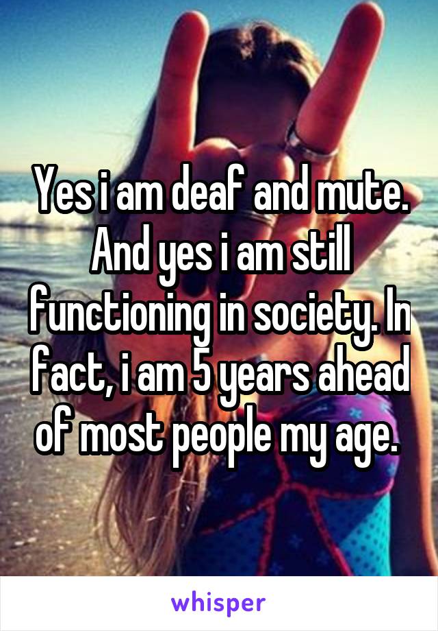 Yes i am deaf and mute. And yes i am still functioning in society. In fact, i am 5 years ahead of most people my age. 