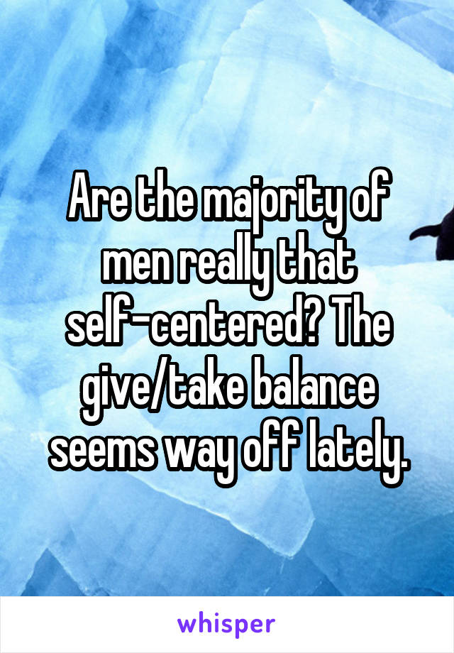 Are the majority of men really that self-centered? The give/take balance seems way off lately.