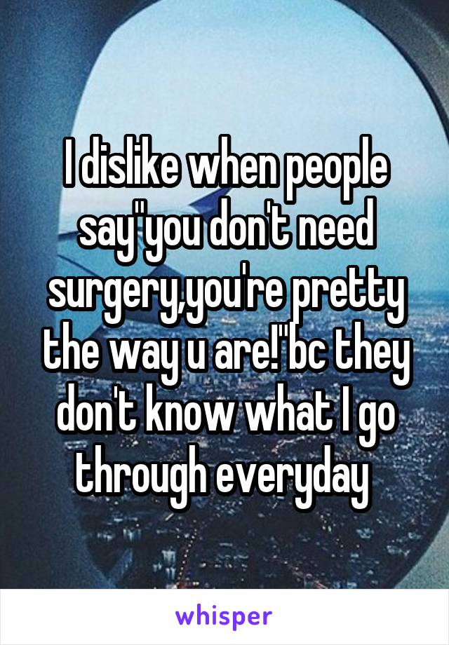 I dislike when people say"you don't need surgery,you're pretty the way u are!"bc they don't know what I go through everyday 