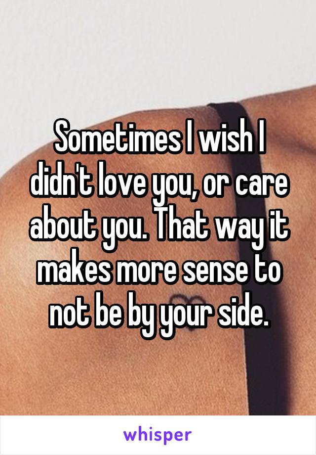 Sometimes I wish I didn't love you, or care about you. That way it makes more sense to not be by your side.