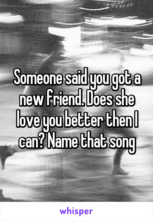 Someone said you got a new friend. Does she love you better then I can? Name that song