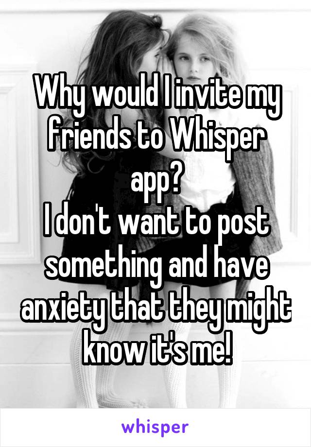 Why would I invite my friends to Whisper app?
I don't want to post something and have anxiety that they might know it's me!