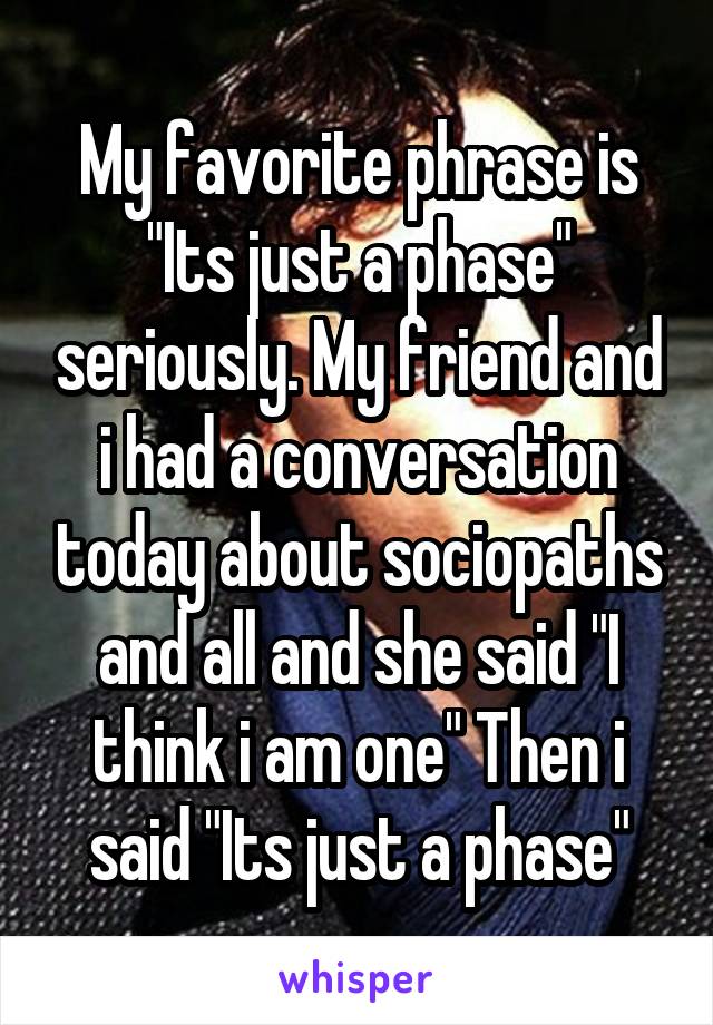 My favorite phrase is "Its just a phase" seriously. My friend and i had a conversation today about sociopaths and all and she said "I think i am one" Then i said "Its just a phase"